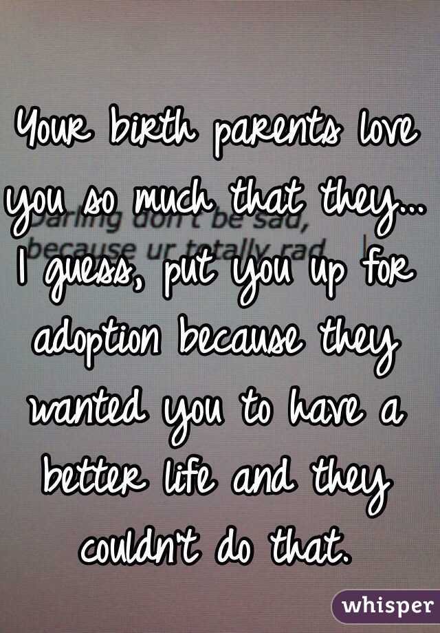 Your birth parents love you so much that they... I guess, put you up for adoption because they wanted you to have a better life and they couldn't do that.