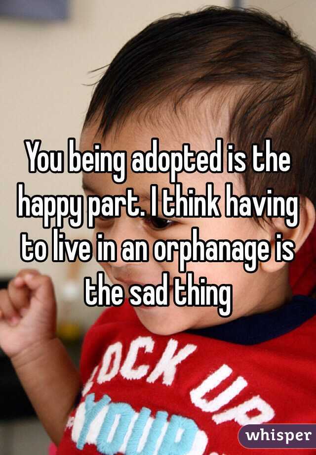 You being adopted is the happy part. I think having to live in an orphanage is the sad thing