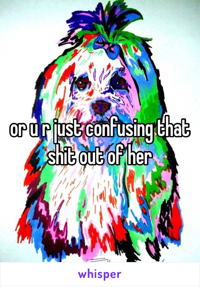 or u r just confusing that shit out of her