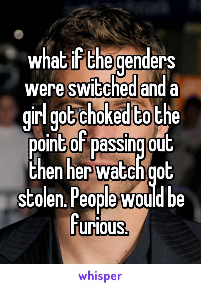 what if the genders were switched and a girl got choked to the point of passing out then her watch got stolen. People would be furious. 