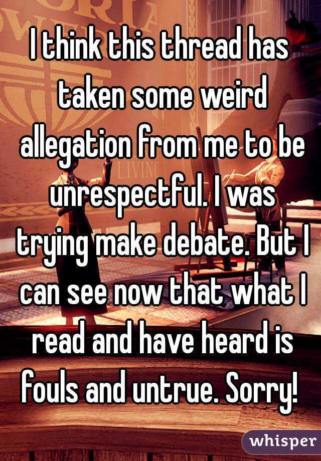 I think this thread has taken some weird allegation from me to be unrespectful. I was trying make debate. But I can see now that what I read and have heard is fouls and untrue. Sorry! 
