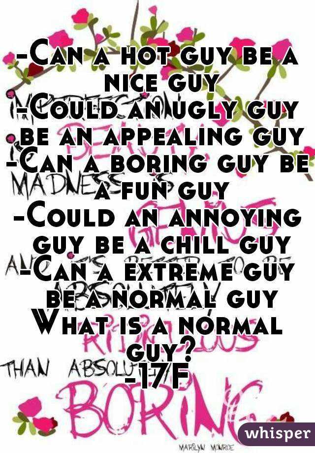 -Can a hot guy be a nice guy
-Could an ugly guy be an appealing guy
-Can a boring guy be a fun guy
-Could an annoying guy be a chill guy
-Can a extreme guy be a normal guy
What is a normal guy?
-17F
