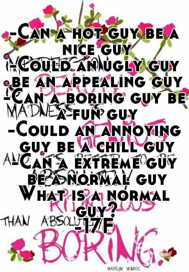 -Can a hot guy be a nice guy
-Could an ugly guy be an appealing guy
-Can a boring guy be a fun guy
-Could an annoying guy be a chill guy
-Can a extreme guy be a normal guy
What is a normal guy?
-17F
