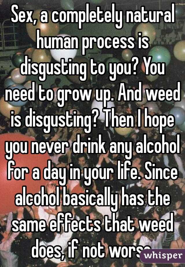 Sex, a completely natural human process is disgusting to you? You need to grow up. And weed is disgusting? Then I hope you never drink any alcohol for a day in your life. Since alcohol basically has the same effects that weed does, if not worse.