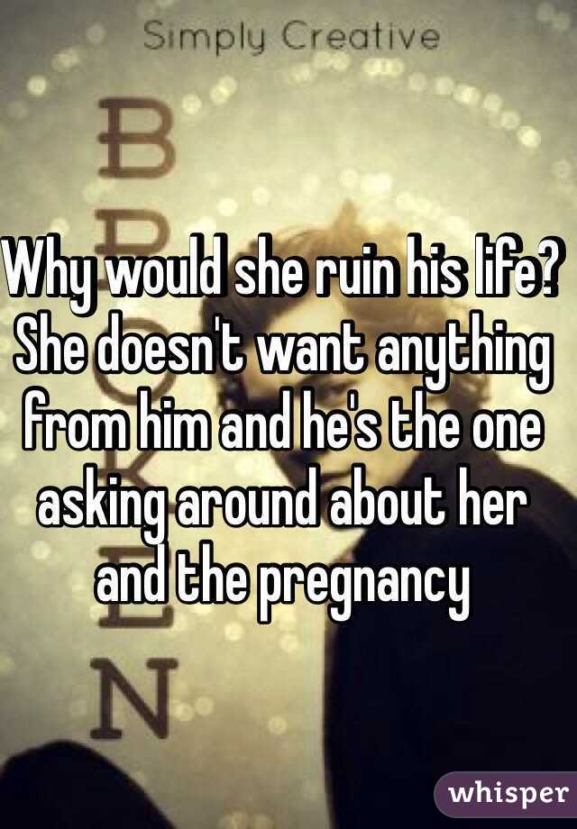 Why would she ruin his life? She doesn't want anything from him and he's the one asking around about her and the pregnancy 