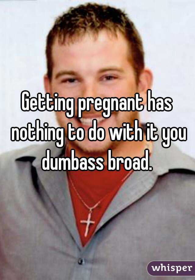 Getting pregnant has nothing to do with it you dumbass broad. 