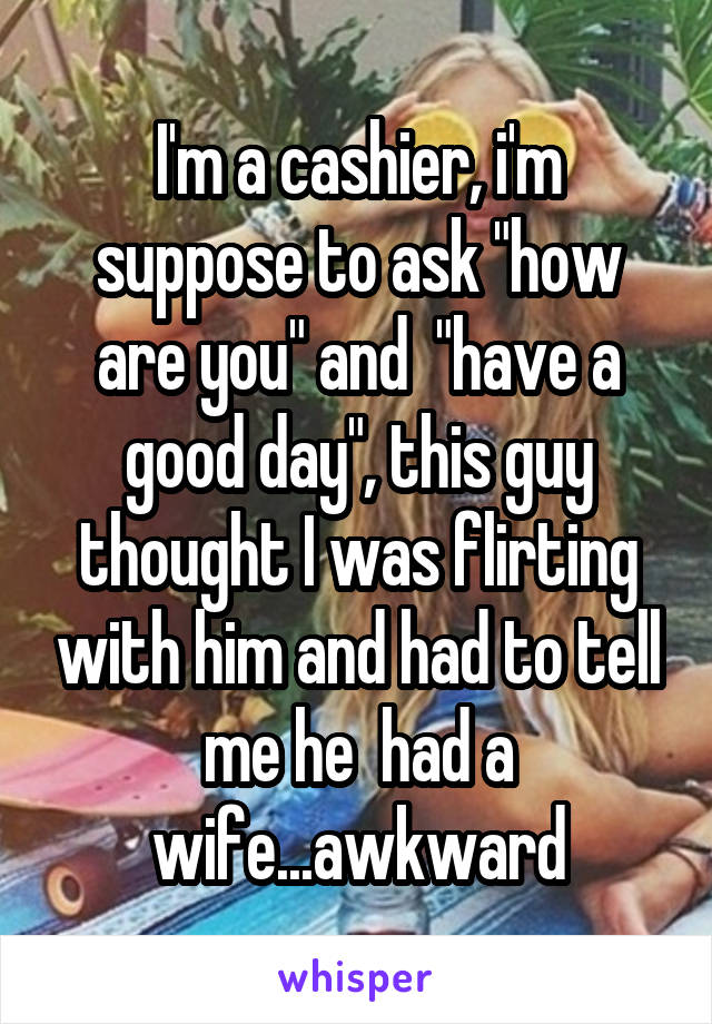 I'm a cashier, i'm suppose to ask "how are you" and  "have a good day", this guy thought I was flirting with him and had to tell me he  had a wife...awkward