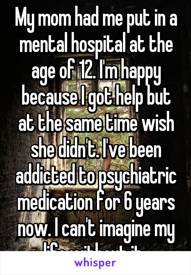 My mom had me put in a mental hospital at the age of 12. I'm happy because I got help but at the same time wish she didn't. I've been addicted to psychiatric medication for 6 years now. I can't imagine my life without it. 