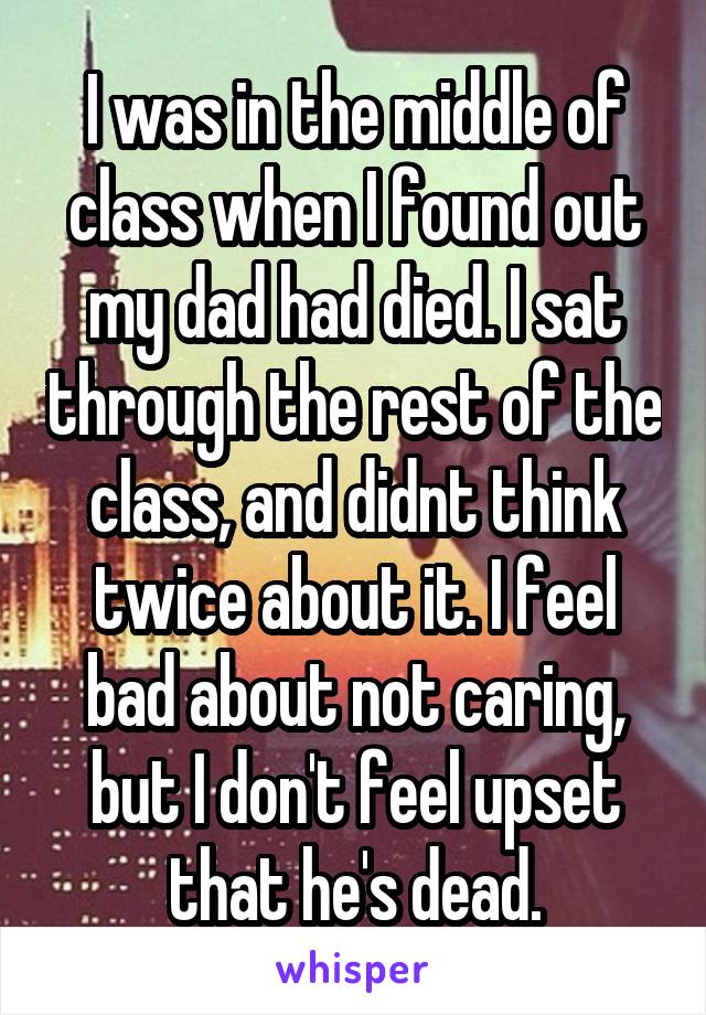 I was in the middle of class when I found out my dad had died. I sat through the rest of the class, and didnt think twice about it. I feel bad about not caring, but I don't feel upset that he's dead.