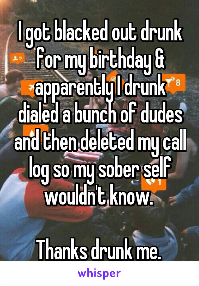 I got blacked out drunk for my birthday & apparently I drunk dialed a bunch of dudes and then deleted my call log so my sober self wouldn't know. 

Thanks drunk me. 
