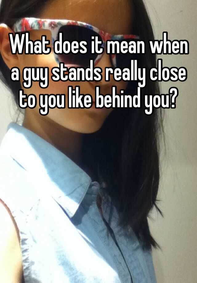 what-does-it-mean-when-a-guy-stands-really-close-to-you-like-behind-you