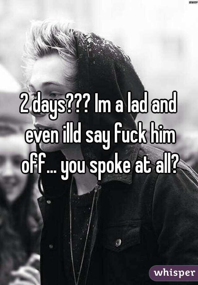 2 days??? Im a lad and even illd say fuck him off... you spoke at all?