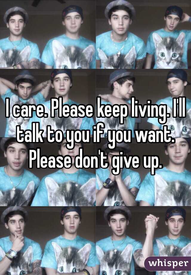 I care. Please keep living. I'll talk to you if you want. Please don't give up.