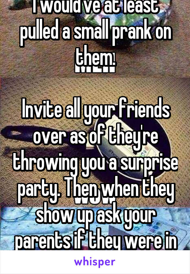I would've at least pulled a small prank on them.

Invite all your friends over as of they're throwing you a surprise party. Then when they show up ask your parents if they were in on it.
