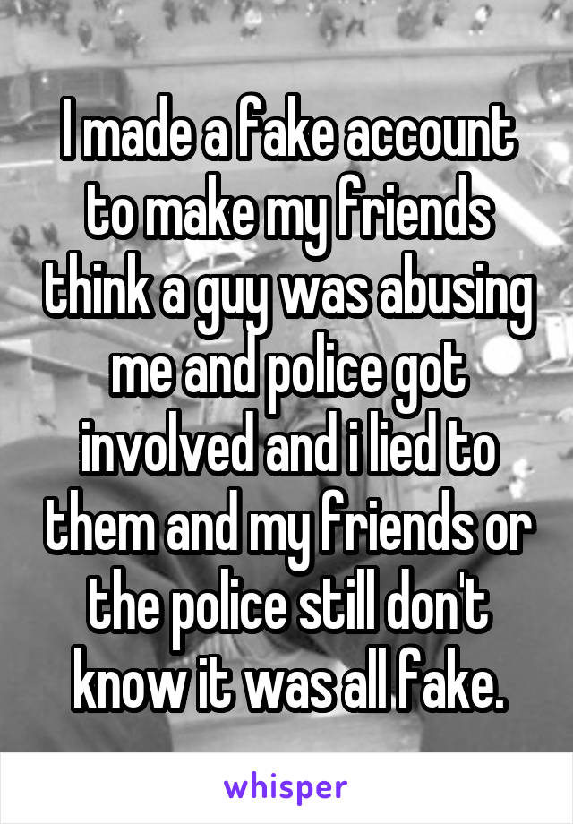 I made a fake account to make my friends think a guy was abusing me and police got involved and i lied to them and my friends or the police still don't know it was all fake.