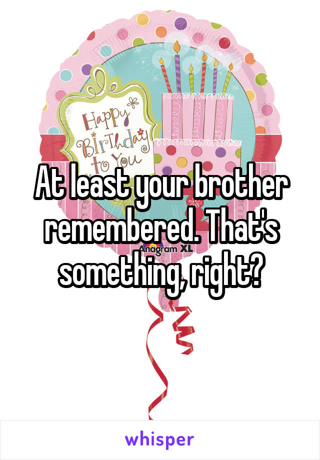 At least your brother remembered. That's something, right?