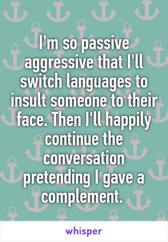 I'm so passive aggressive that I'll switch languages to insult someone to their face. Then I'll happily continue the conversation pretending I gave a complement. 