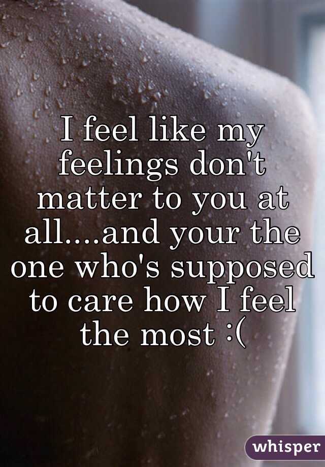 I feel like my feelings don't matter to you at all....and your the one who's supposed to care how I feel the most :( 
