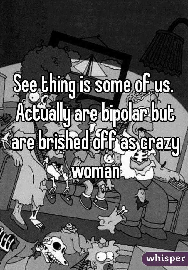 See thing is some of us. Actually are bipolar but are brished off as crazy woman