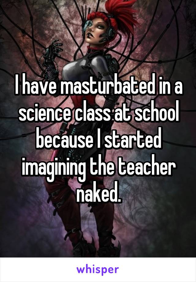 I have masturbated in a science class at school because I started imagining the teacher naked.