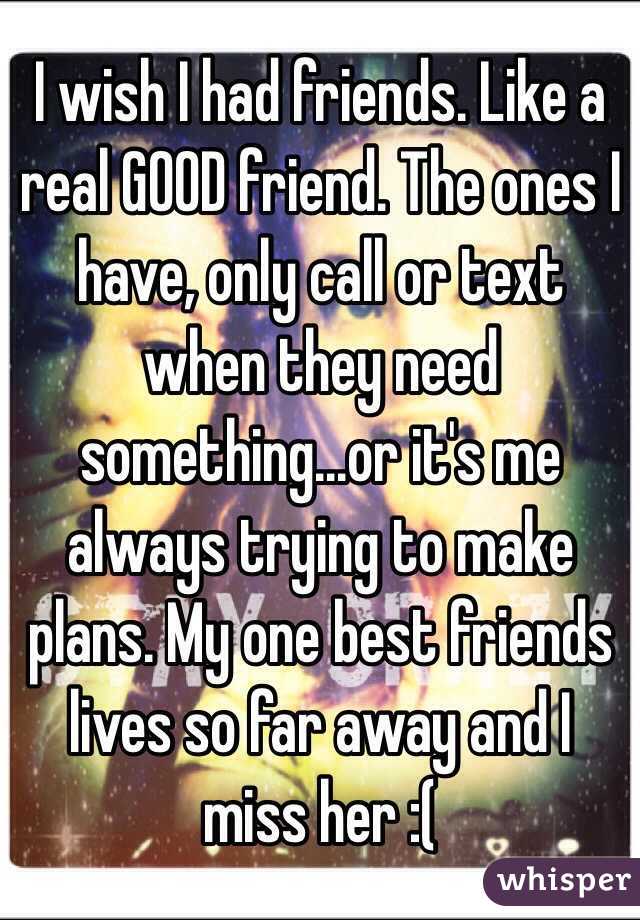 I wish I had friends. Like a real GOOD friend. The ones I have, only call or text when they need something...or it's me always trying to make plans. My one best friends lives so far away and I miss her :(