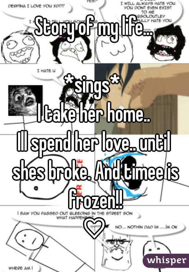 Story of my life...

*sings* 
I take her home..
Ill spend her love.. until shes broke. And timee is frozen!!
♡