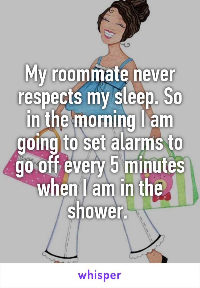 My roommate never respects my sleep. So in the morning I am going to set alarms to go off every 5 minutes when I am in the shower. 