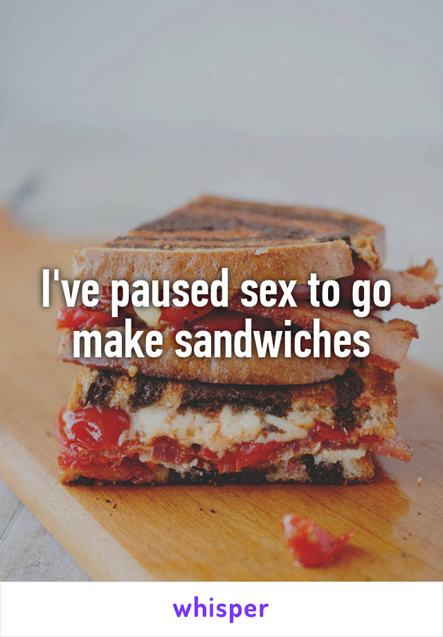 I've paused sex to go 
make sandwiches