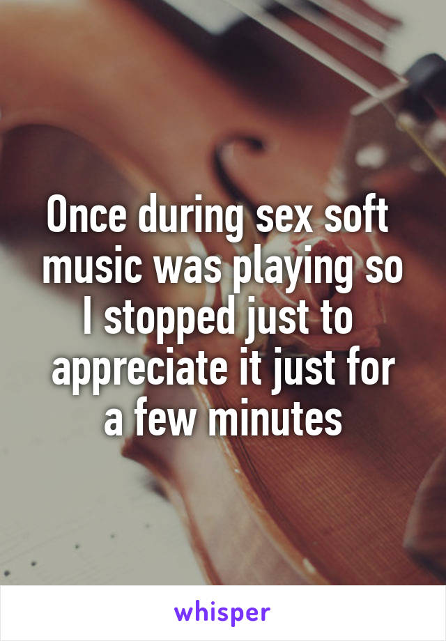 Once during sex soft 
music was playing so I stopped just to 
appreciate it just for a few minutes