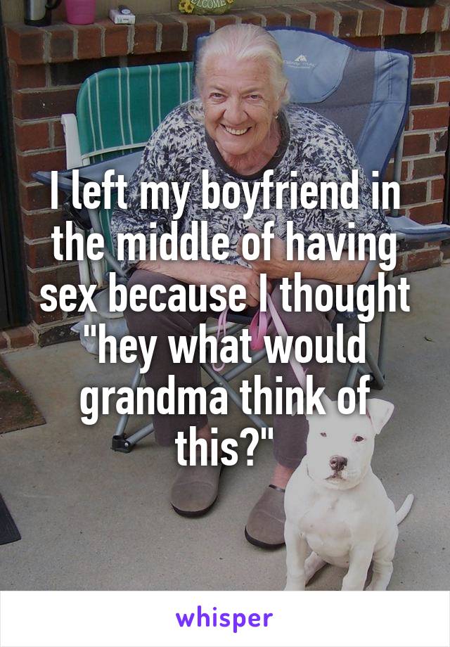 I left my boyfriend in the middle of having sex because I thought "hey what would grandma think of this?"