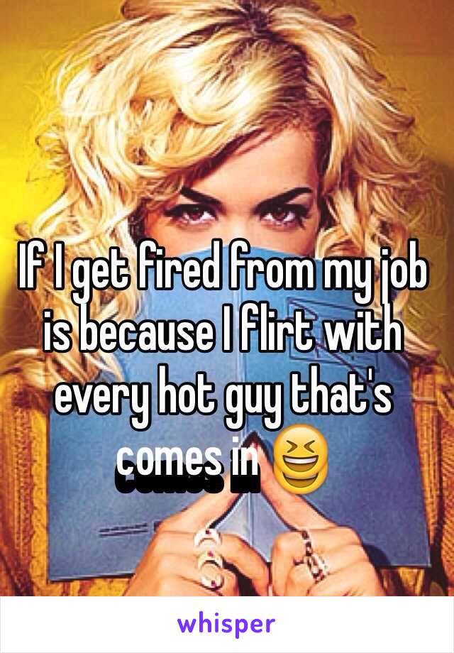 If I get fired from my job is because I flirt with every hot guy that's comes in 😆