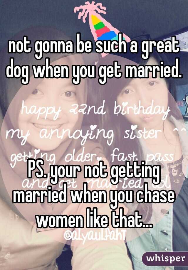 not gonna be such a great dog when you get married. 



PS. your not getting married when you chase women like that...