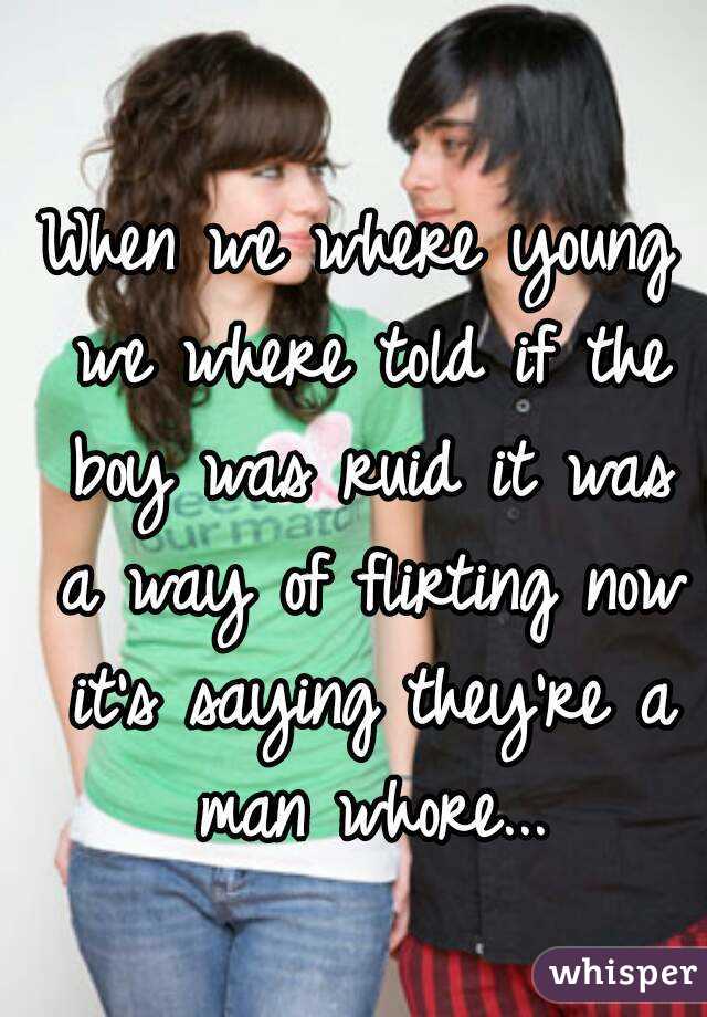 When we where young we where told if the boy was ruid it was a way of flirting now it's saying they're a man whore...