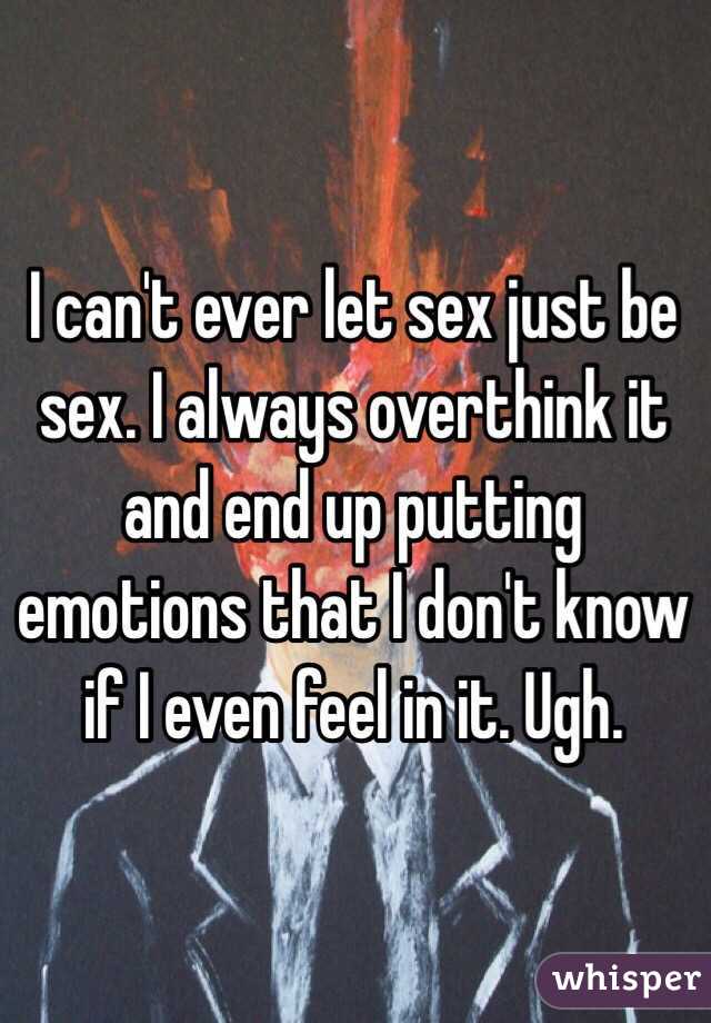 I can't ever let sex just be sex. I always overthink it and end up putting emotions that I don't know if I even feel in it. Ugh.