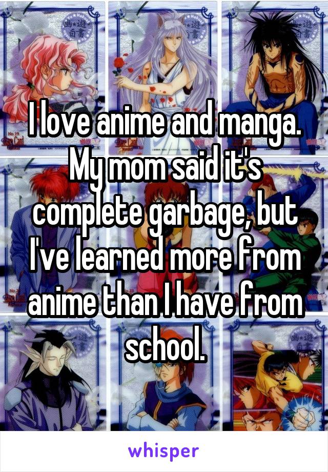 I love anime and manga. My mom said it's complete garbage, but I've learned more from anime than I have from school.