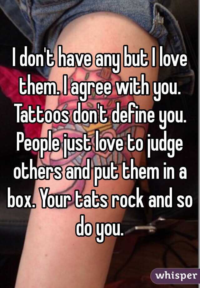 I don't have any but I love them. I agree with you. Tattoos don't define you. People just love to judge others and put them in a box. Your tats rock and so do you. 