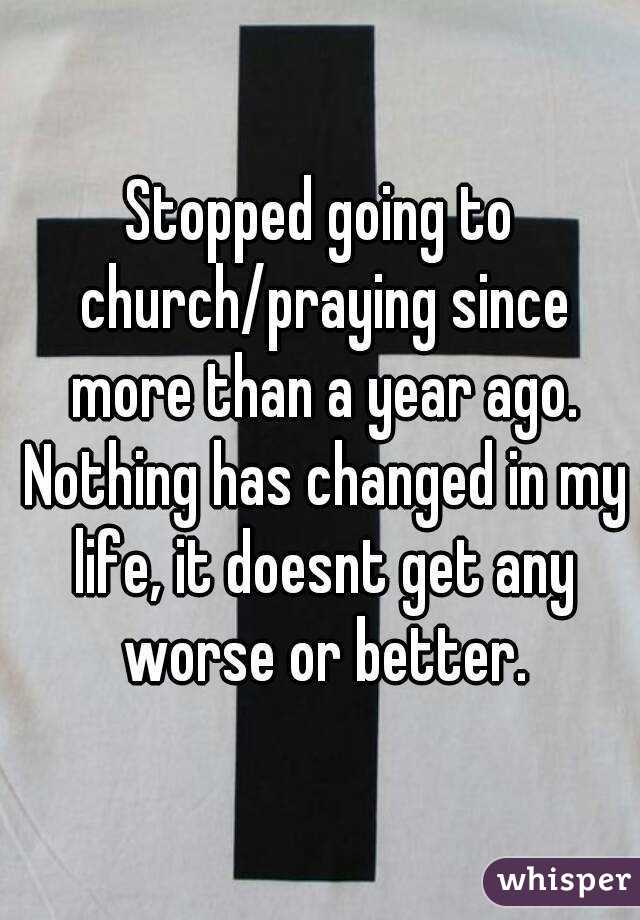 Stopped going to church/praying since more than a year ago. Nothing has changed in my life, it doesnt get any worse or better.
