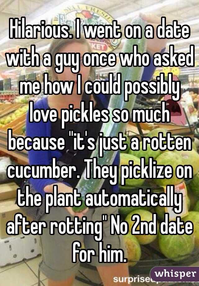 Hilarious. I went on a date with a guy once who asked me how I could possibly love pickles so much because "it's just a rotten cucumber. They picklize on the plant automatically after rotting" No 2nd date for him.