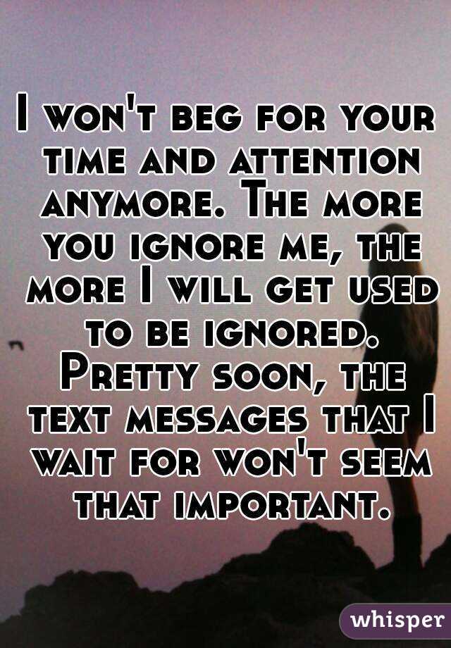 I won't beg for your time and attention anymore. The more you ignore me, the more I will get used to be ignored. Pretty soon, the text messages that I wait for won't seem that important.