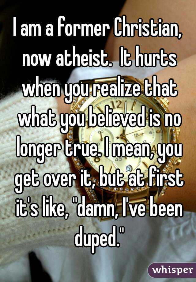 I am a former Christian, now atheist.  It hurts when you realize that what you believed is no longer true. I mean, you get over it, but at first it's like, "damn, I've been duped."