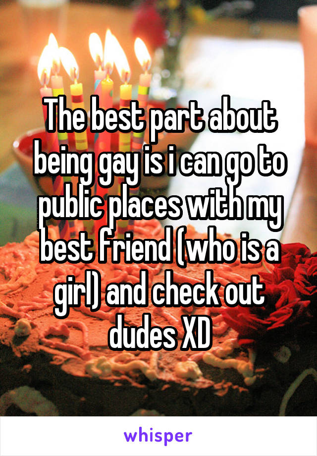 The best part about being gay is i can go to public places with my best friend (who is a girl) and check out dudes XD