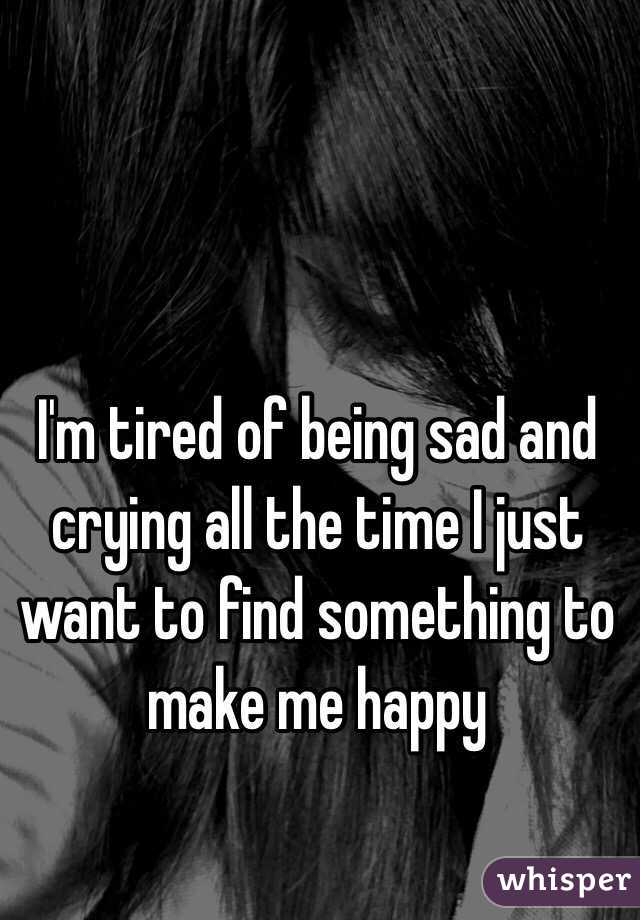 I'm tired of being sad and crying all the time I just want to find something to make me happy 