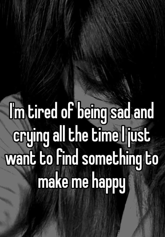 I'm tired of being sad and crying all the time I just want to find ...