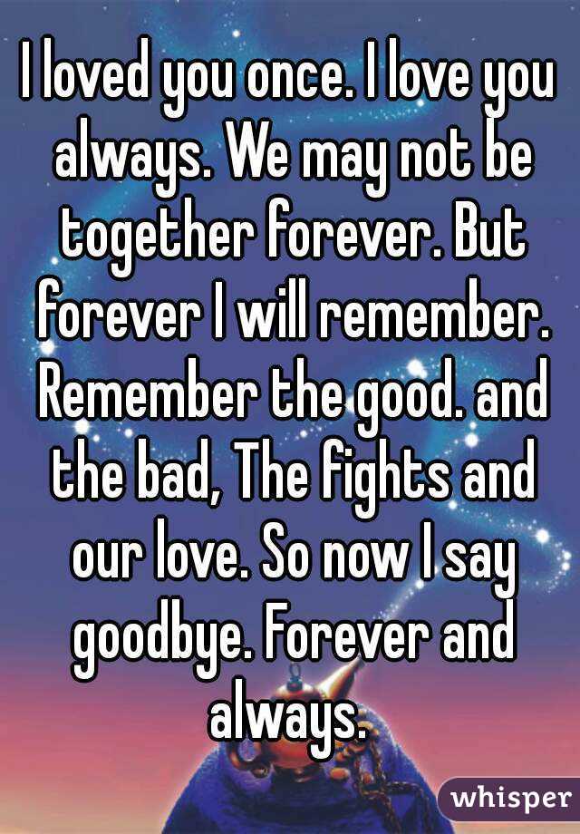 I loved you once. I love you always. We may not be together forever. But forever I will remember. Remember the good. and the bad, The fights and our love. So now I say goodbye. Forever and always. 