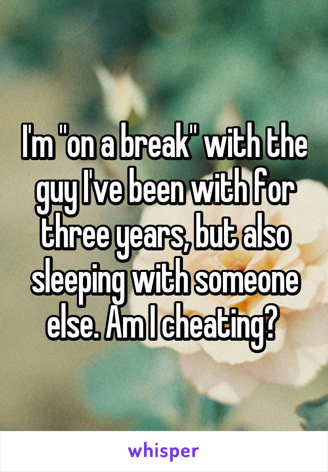 I'm "on a break" with the guy I've been with for three years, but also sleeping with someone else. Am I cheating? 