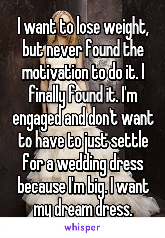 I want to lose weight, but never found the motivation to do it. I finally found it. I'm engaged and don't want to have to just settle for a wedding dress because I'm big. I want my dream dress.