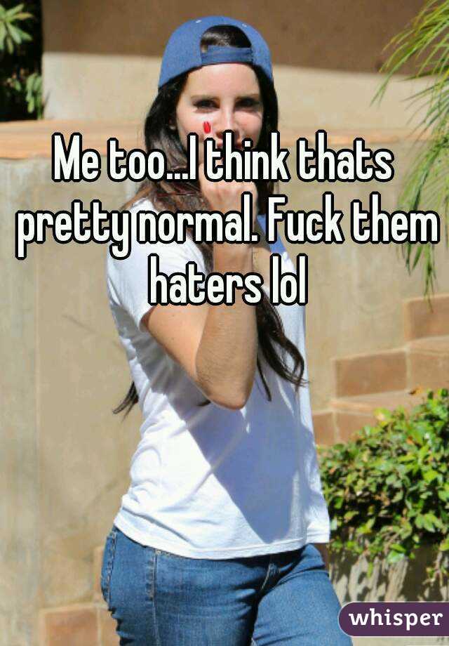 Me too...I think thats pretty normal. Fuck them haters lol
