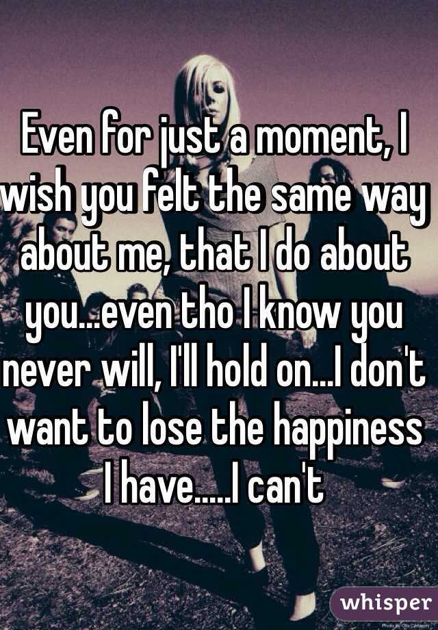 Even for just a moment, I wish you felt the same way about me, that I ...