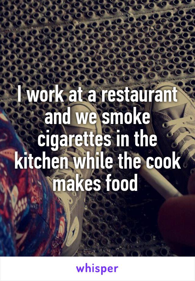 I work at a restaurant and we smoke cigarettes in the kitchen while the cook makes food 