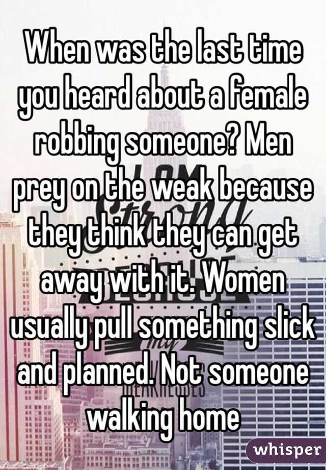 When was the last time you heard about a female robbing someone? Men prey on the weak because they think they can get away with it. Women usually pull something slick and planned. Not someone walking home 